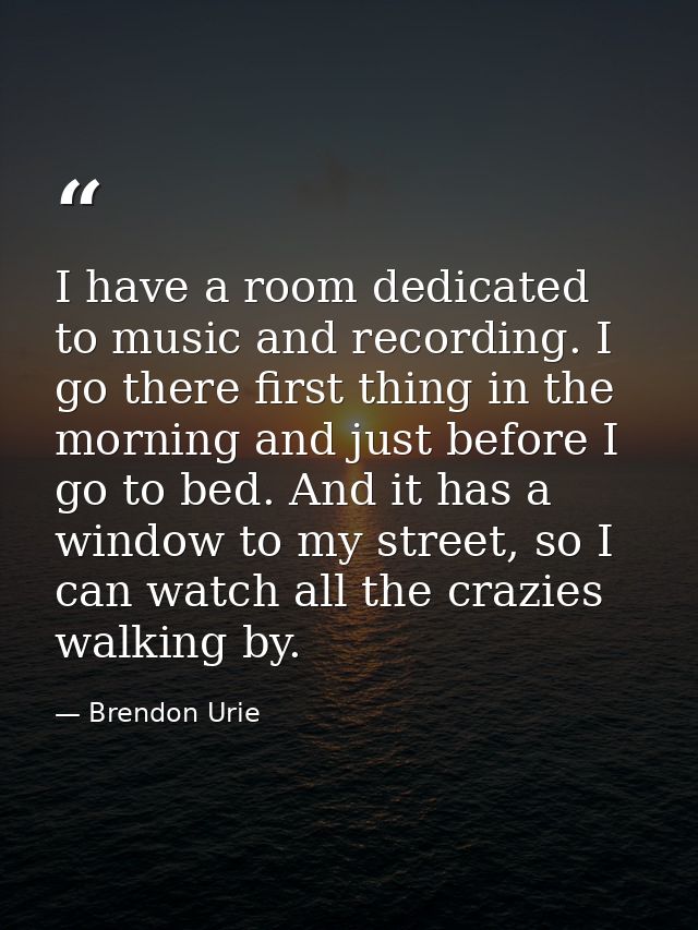 I have a room dedicated to music and recording. I go there first thing in the morning and just before I go to bed. And i — Brendon Urie