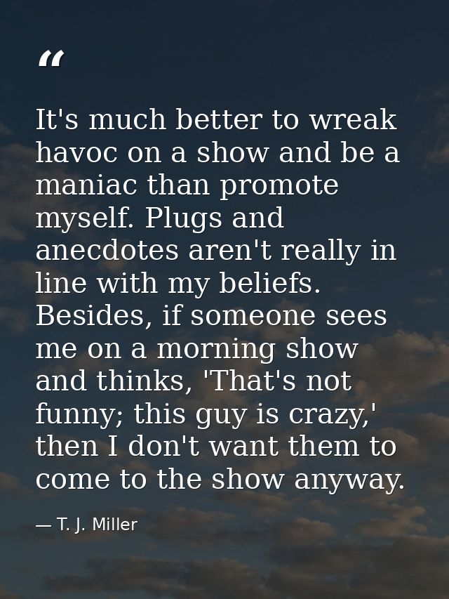 It's much better to wreak havoc on a show and be a maniac than promote myself. Plugs and anecdotes aren't really in line — T. J. Miller