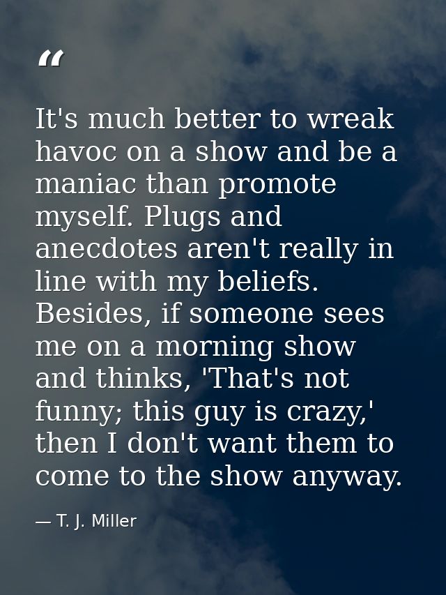 It's much better to wreak havoc on a show and be a maniac than promote myself. Plugs and anecdotes aren't really in line — T. J. Miller