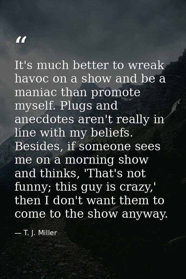 It's much better to wreak havoc on a show and be a maniac than promote myself. Plugs and anecdotes aren't really in line — T. J. Miller