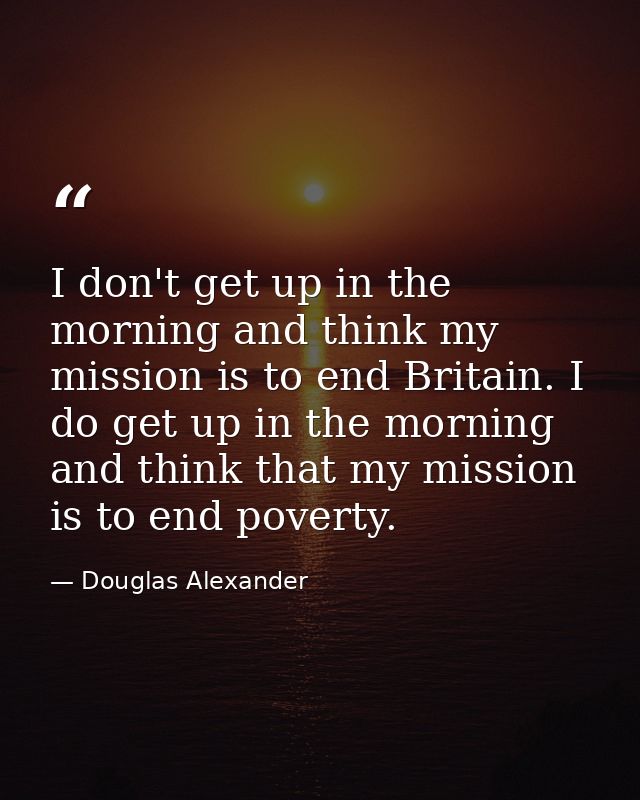 I don't get up in the morning and think my mission is to end Britain. I do get up in the morning and think that my missi — Douglas Alexander