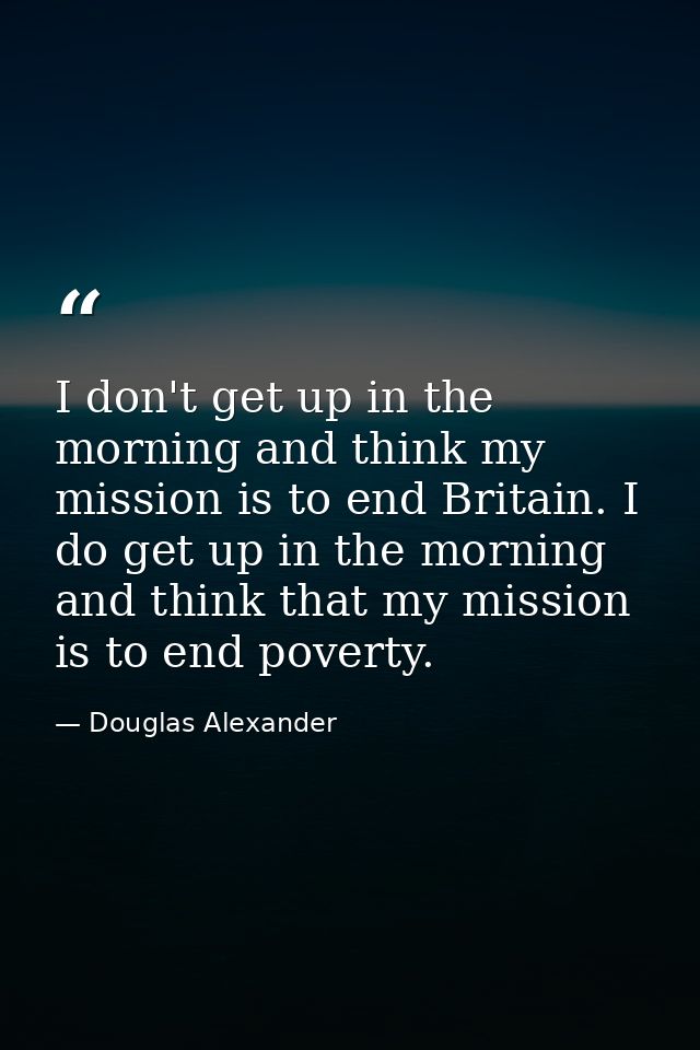 I don't get up in the morning and think my mission is to end Britain. I do get up in the morning and think that my missi — Douglas Alexander