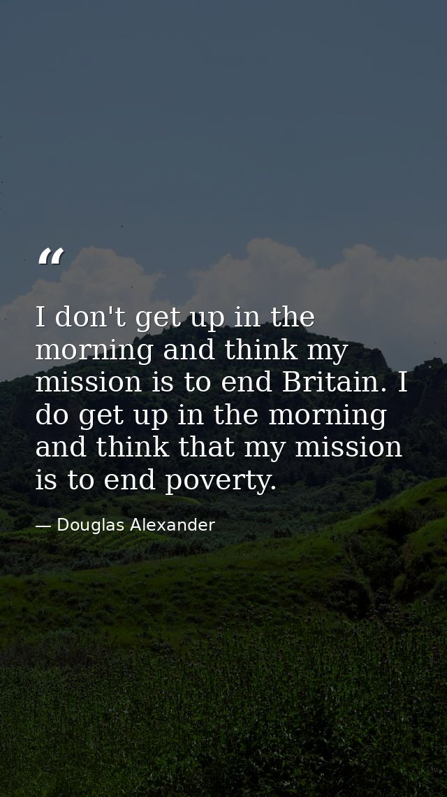 I don't get up in the morning and think my mission is to end Britain. I do get up in the morning and think that my missi — Douglas Alexander