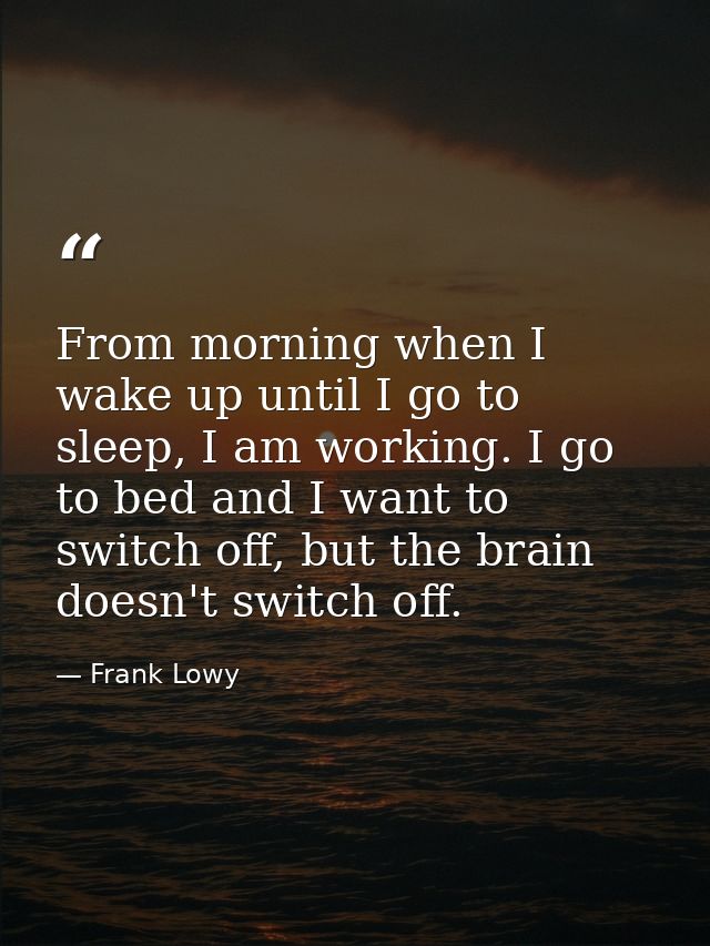 From morning when I wake up until I go to sleep, I am working. I go to bed and I want to switch off, but the brain doesn — Frank Lowy