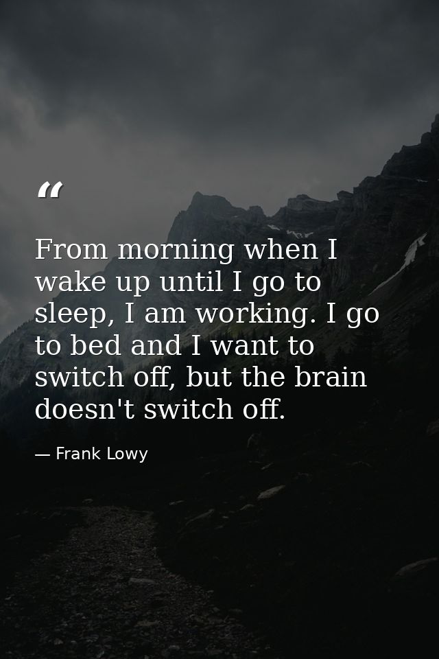 From morning when I wake up until I go to sleep, I am working. I go to bed and I want to switch off, but the brain doesn — Frank Lowy