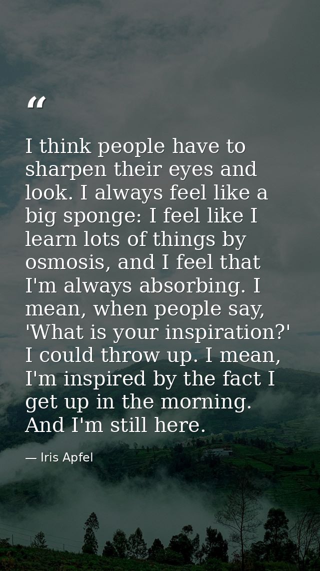 I think people have to sharpen their eyes and look. I always feel like a big sponge: I feel like I learn lots of things  — Iris Apfel