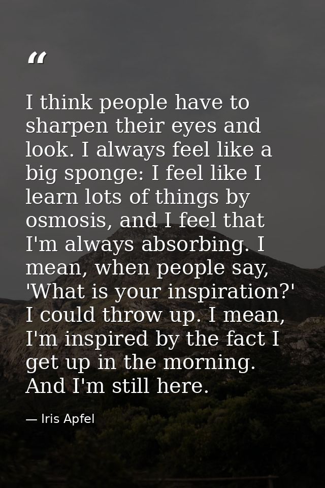 I think people have to sharpen their eyes and look. I always feel like a big sponge: I feel like I learn lots of things  — Iris Apfel