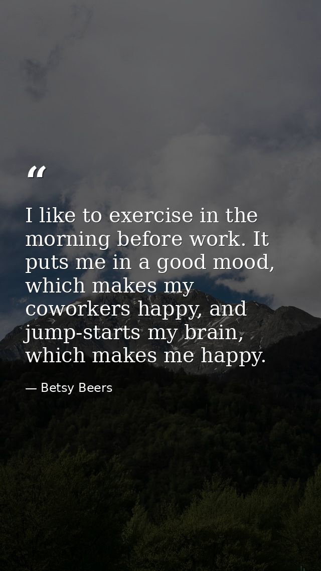 I like to exercise in the morning before work. It puts me in a good mood, which makes my coworkers happy, and jump-start — Betsy Beers