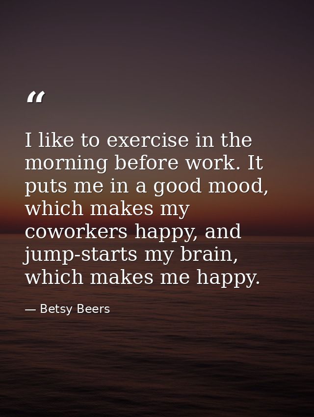 I like to exercise in the morning before work. It puts me in a good mood, which makes my coworkers happy, and jump-start — Betsy Beers