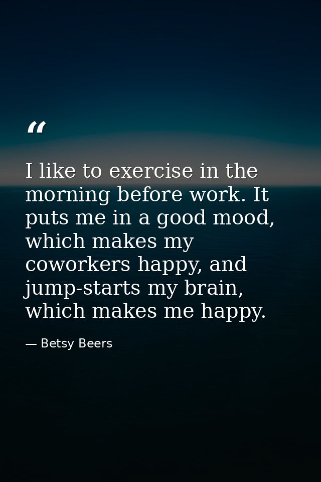 I like to exercise in the morning before work. It puts me in a good mood, which makes my coworkers happy, and jump-start — Betsy Beers