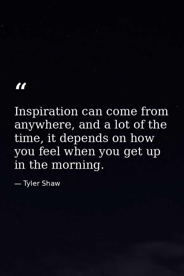 Inspiration can come from anywhere, and a lot of the time, it depends on how you feel when you get up in the morning. — Tyler Shaw