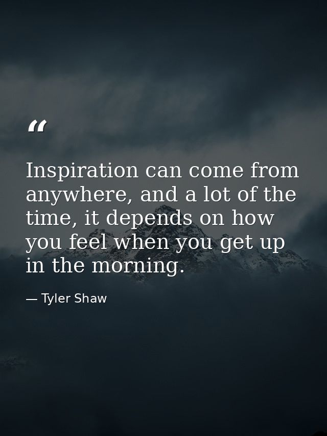 Inspiration can come from anywhere, and a lot of the time, it depends on how you feel when you get up in the morning. — Tyler Shaw