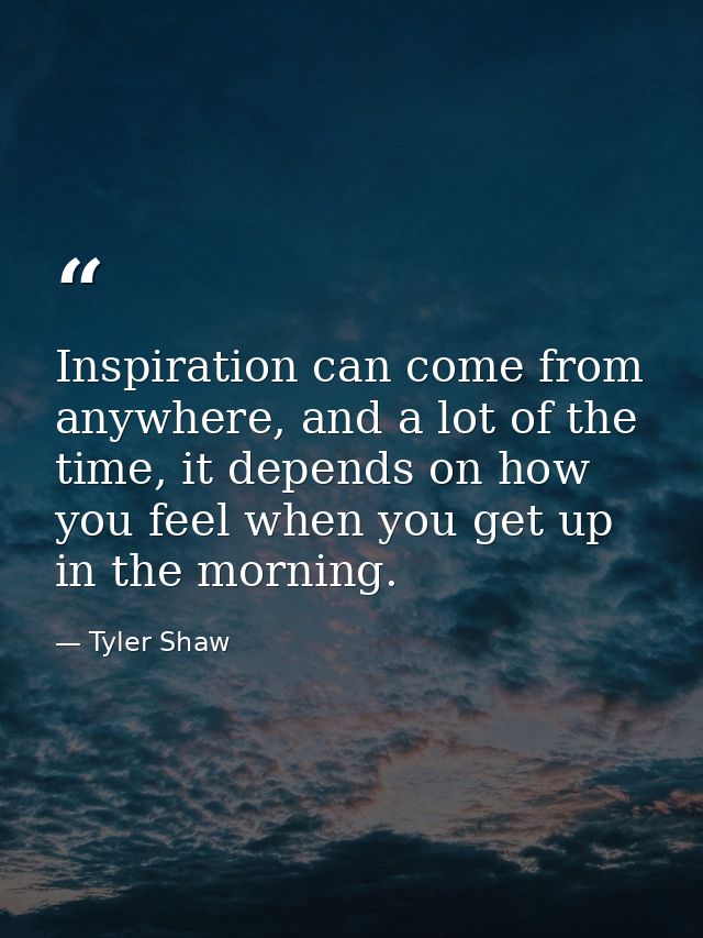 Inspiration can come from anywhere, and a lot of the time, it depends on how you feel when you get up in the morning. — Tyler Shaw