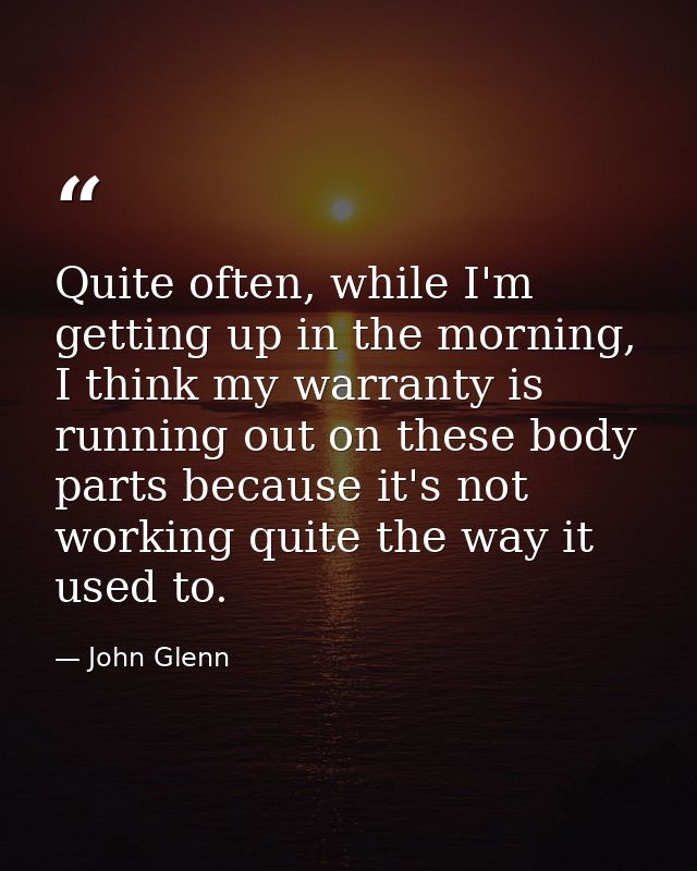 Quite often, while I'm getting up in the morning, I think my warranty is running out on these body parts because it's no — John Glenn