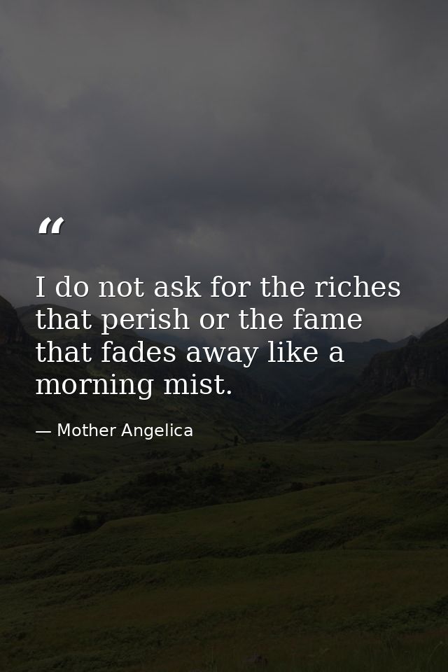 I do not ask for the riches that perish or the fame that fades away like a morning mist. — Mother Angelica