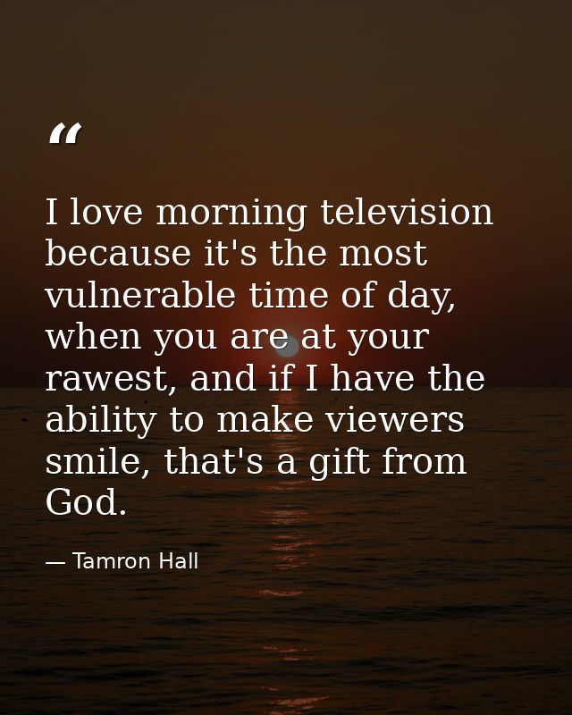 I love morning television because it's the most vulnerable time of day, when you are at your rawest, and if I have the a — Tamron Hall