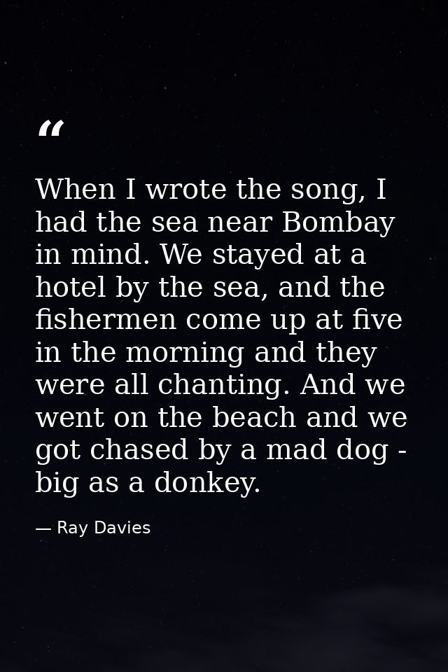 When I wrote the song, I had the sea near Bombay in mind. We stayed at a hotel by the sea, and the fishermen come up at  — Ray Davies