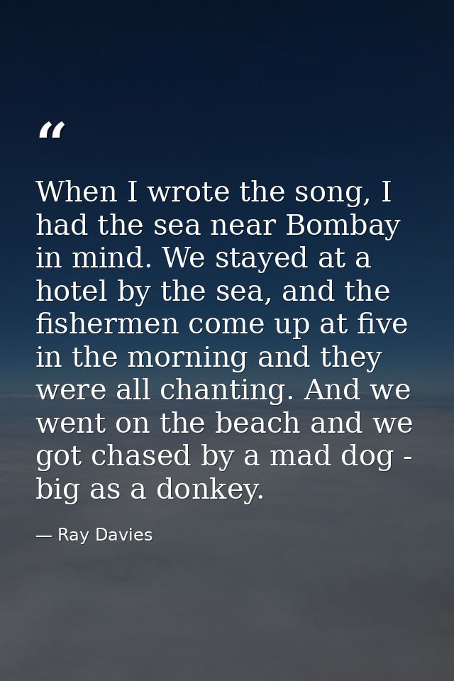 When I wrote the song, I had the sea near Bombay in mind. We stayed at a hotel by the sea, and the fishermen come up at  — Ray Davies