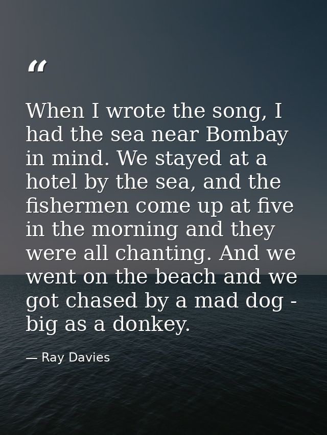 When I wrote the song, I had the sea near Bombay in mind. We stayed at a hotel by the sea, and the fishermen come up at  — Ray Davies