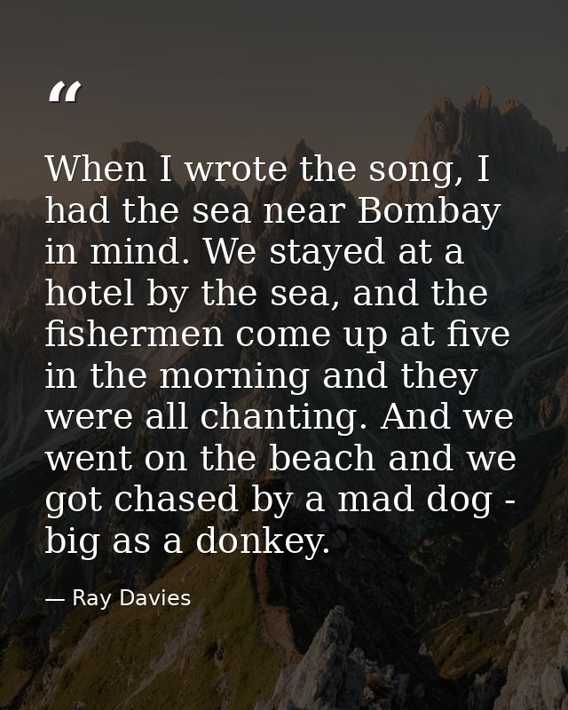 When I wrote the song, I had the sea near Bombay in mind. We stayed at a hotel by the sea, and the fishermen come up at  — Ray Davies