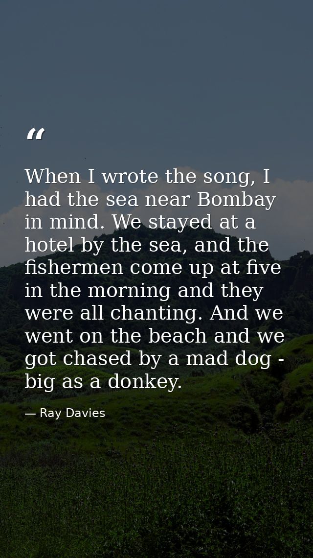 When I wrote the song, I had the sea near Bombay in mind. We stayed at a hotel by the sea, and the fishermen come up at  — Ray Davies