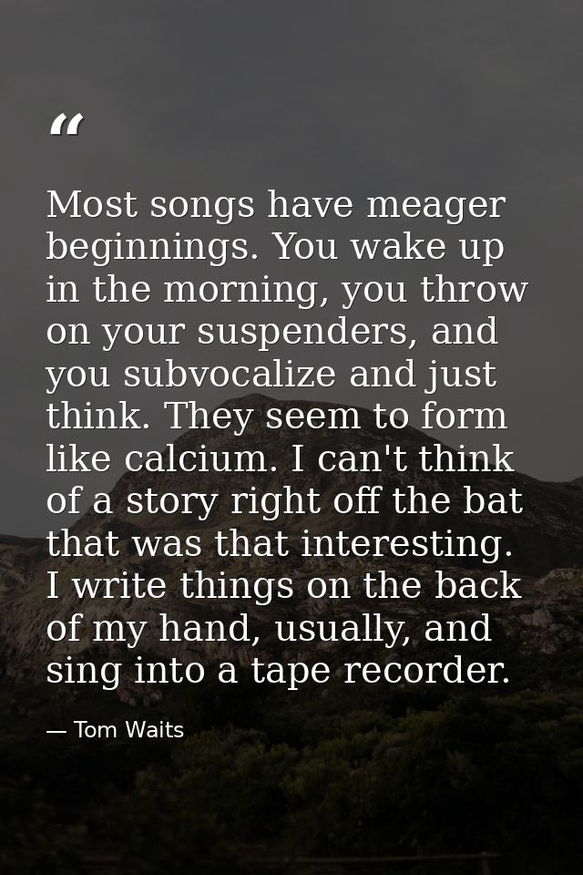 Most songs have meager beginnings. You wake up in the morning, you throw on your suspenders, and you subvocalize and jus — Tom Waits