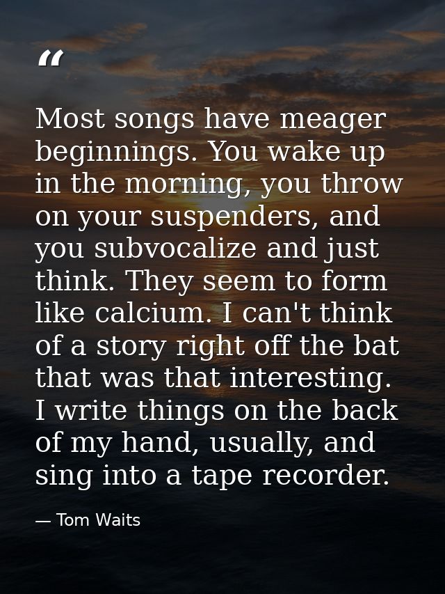 Most songs have meager beginnings. You wake up in the morning, you throw on your suspenders, and you subvocalize and jus — Tom Waits