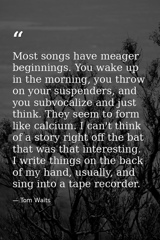 Most songs have meager beginnings. You wake up in the morning, you throw on your suspenders, and you subvocalize and jus — Tom Waits