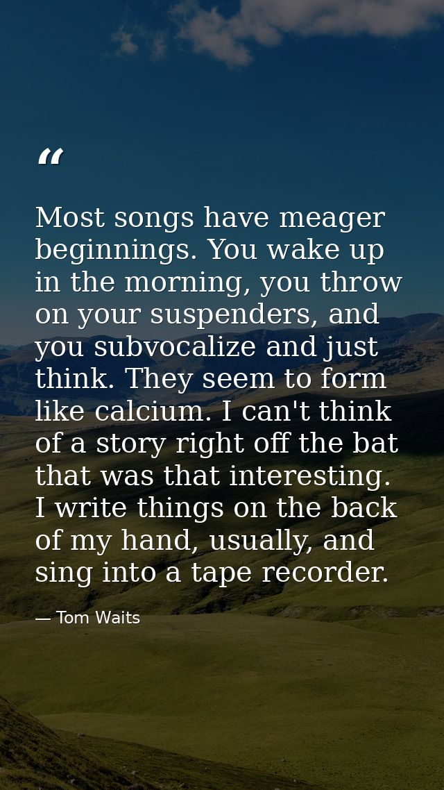 Most songs have meager beginnings. You wake up in the morning, you throw on your suspenders, and you subvocalize and jus — Tom Waits