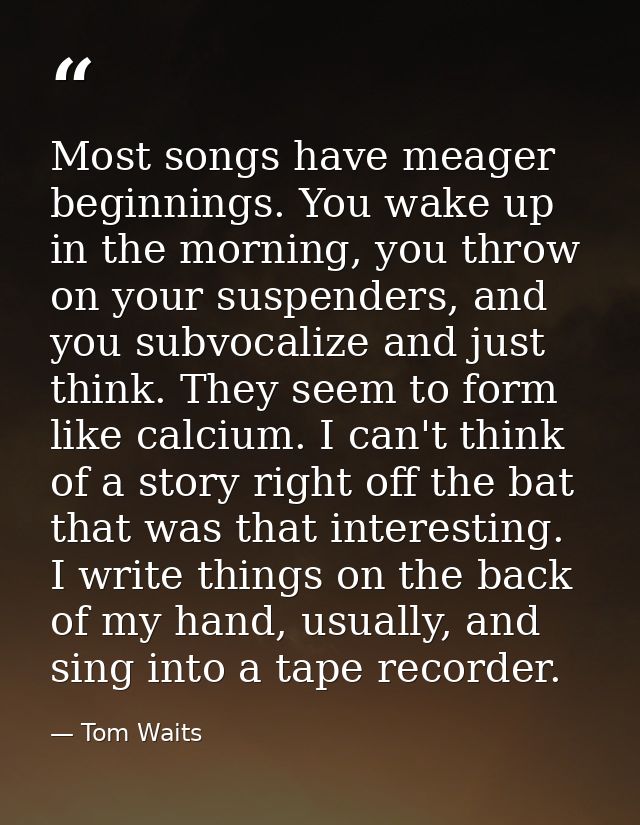 Most songs have meager beginnings. You wake up in the morning, you throw on your suspenders, and you subvocalize and jus — Tom Waits
