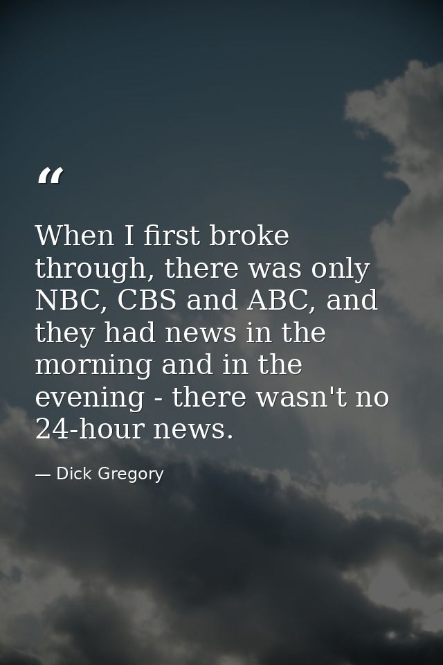 When I first broke through, there was only NBC, CBS and ABC, and they had news in the morning and in the evening - there — Dick Gregory