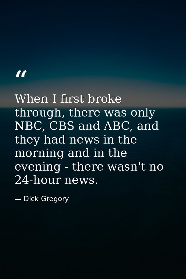 When I first broke through, there was only NBC, CBS and ABC, and they had news in the morning and in the evening - there — Dick Gregory