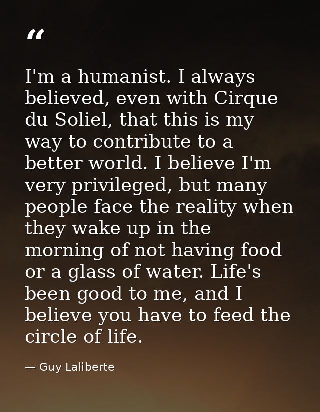 I'm a humanist. I always believed, even with Cirque du Soliel, that this is my way to contribute to a better world. I be — Guy Laliberte