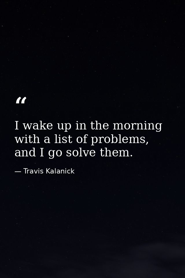 I wake up in the morning with a list of problems, and I go solve them. — Travis Kalanick