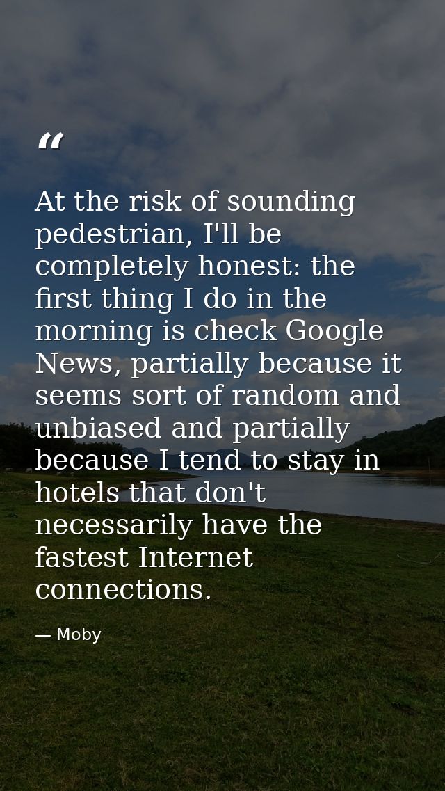 At the risk of sounding pedestrian, I'll be completely honest: the first thing I do in the morning is check Google News, — Moby