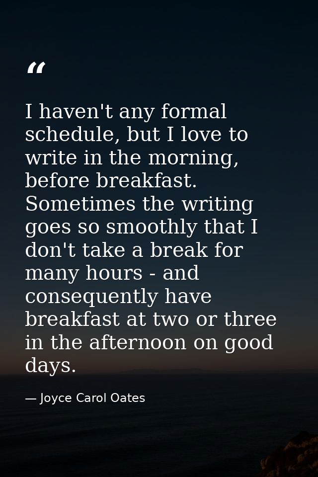 I haven't any formal schedule, but I love to write in the morning, before breakfast. Sometimes the writing goes so smoot — Joyce Carol Oates