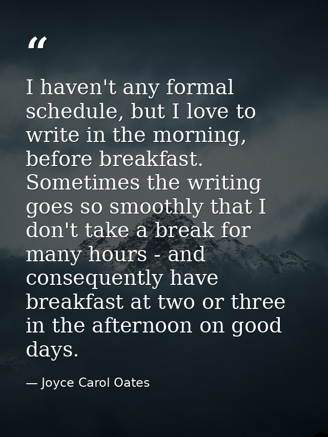 I haven't any formal schedule, but I love to write in the morning, before breakfast. Sometimes the writing goes so smoot — Joyce Carol Oates