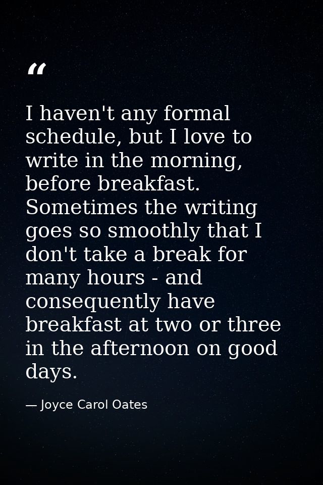 I haven't any formal schedule, but I love to write in the morning, before breakfast. Sometimes the writing goes so smoot — Joyce Carol Oates