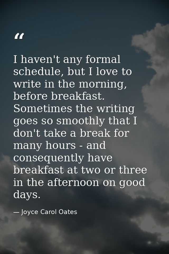I haven't any formal schedule, but I love to write in the morning, before breakfast. Sometimes the writing goes so smoot — Joyce Carol Oates