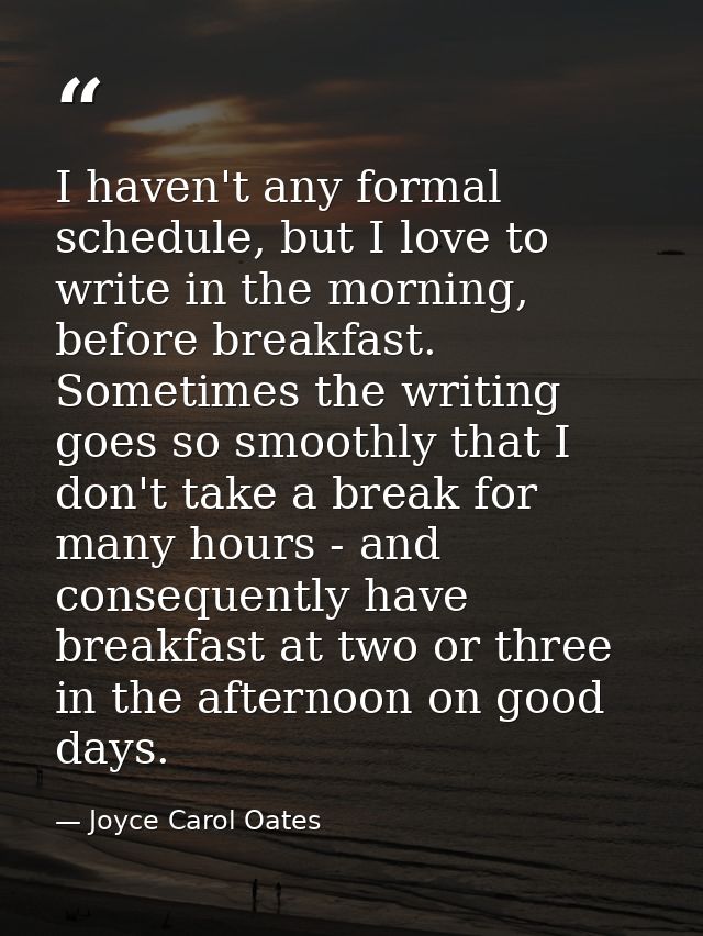 I haven't any formal schedule, but I love to write in the morning, before breakfast. Sometimes the writing goes so smoot — Joyce Carol Oates