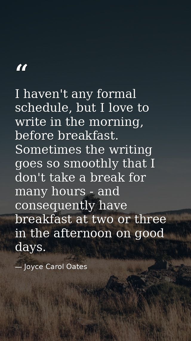 I haven't any formal schedule, but I love to write in the morning, before breakfast. Sometimes the writing goes so smoot — Joyce Carol Oates