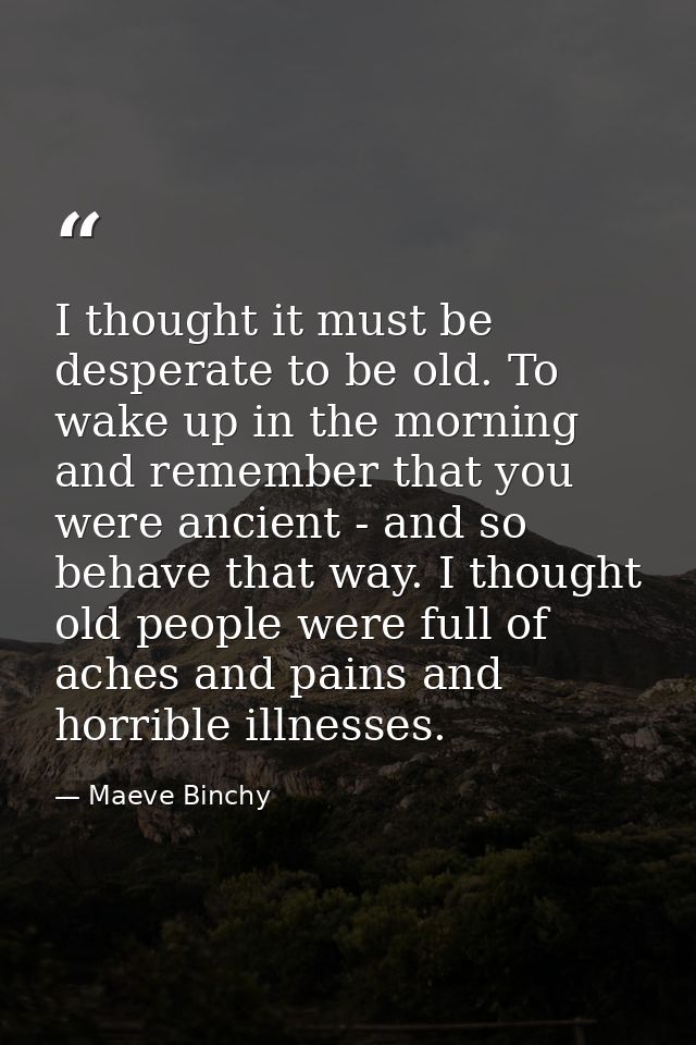 I thought it must be desperate to be old. To wake up in the morning and remember that you were ancient - and so behave t — Maeve Binchy