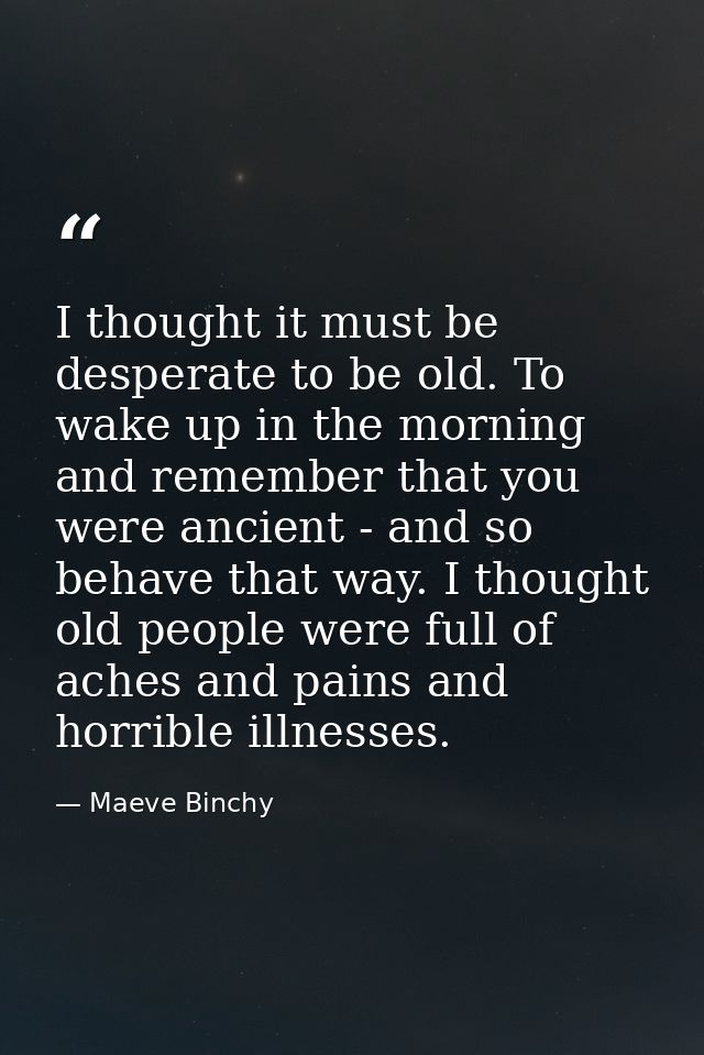 I thought it must be desperate to be old. To wake up in the morning and remember that you were ancient - and so behave t — Maeve Binchy