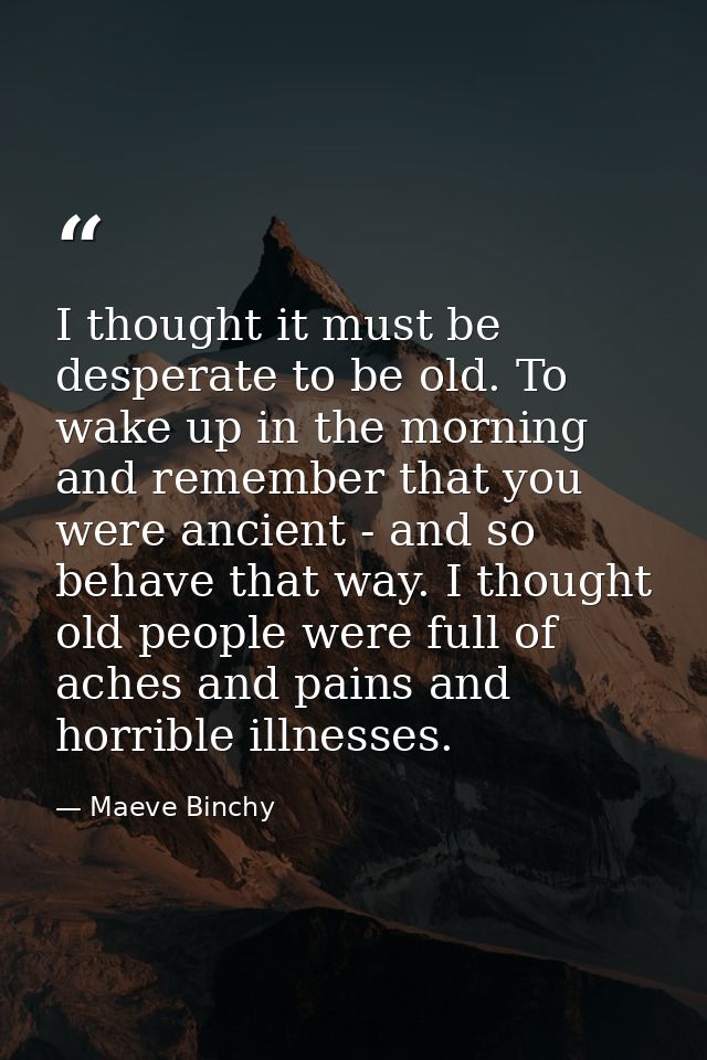 I thought it must be desperate to be old. To wake up in the morning and remember that you were ancient - and so behave t — Maeve Binchy