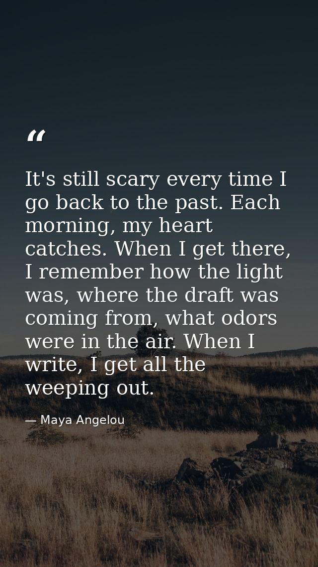 It's still scary every time I go back to the past. Each morning, my heart catches. When I get there, I remember how the  — Maya Angelou