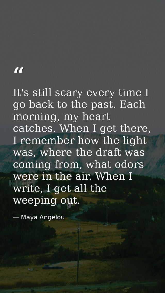 It's still scary every time I go back to the past. Each morning, my heart catches. When I get there, I remember how the  — Maya Angelou