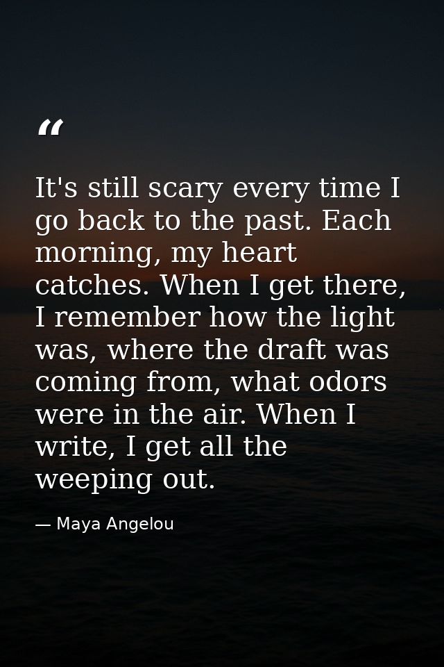 It's still scary every time I go back to the past. Each morning, my heart catches. When I get there, I remember how the  — Maya Angelou