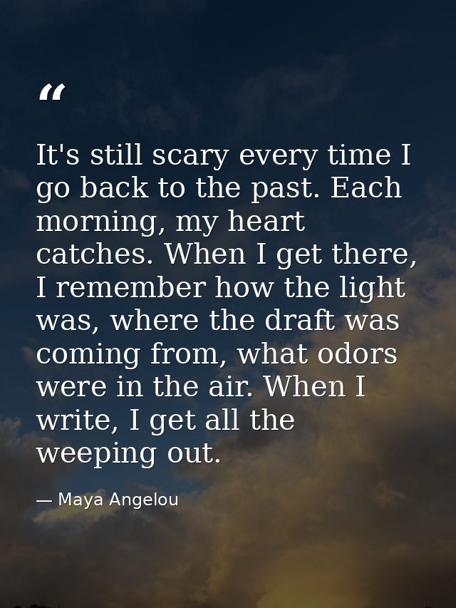 It's still scary every time I go back to the past. Each morning, my heart catches. When I get there, I remember how the  — Maya Angelou