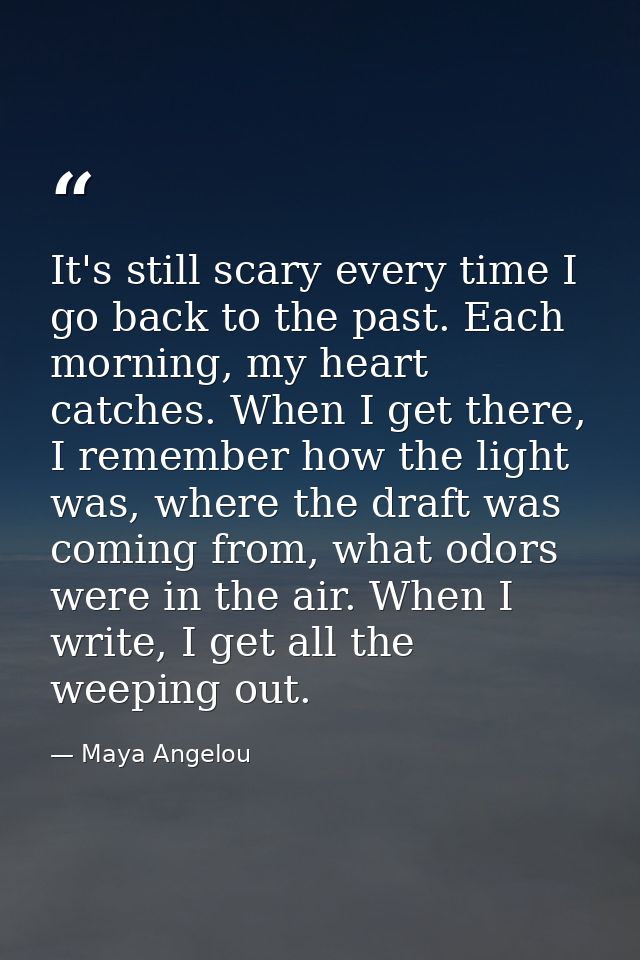 It's still scary every time I go back to the past. Each morning, my heart catches. When I get there, I remember how the  — Maya Angelou