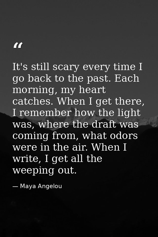 It's still scary every time I go back to the past. Each morning, my heart catches. When I get there, I remember how the  — Maya Angelou